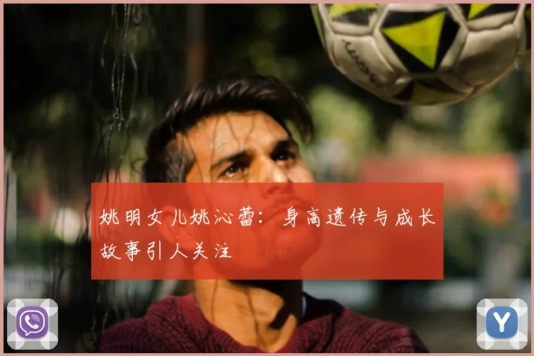 姚明女儿姚沁蕾:身高遗传与成长故事引人关注