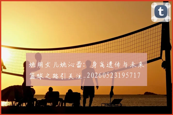 姚明女儿姚沁蕾:身高遗传与未来篮球之路引关注_20260523195717
