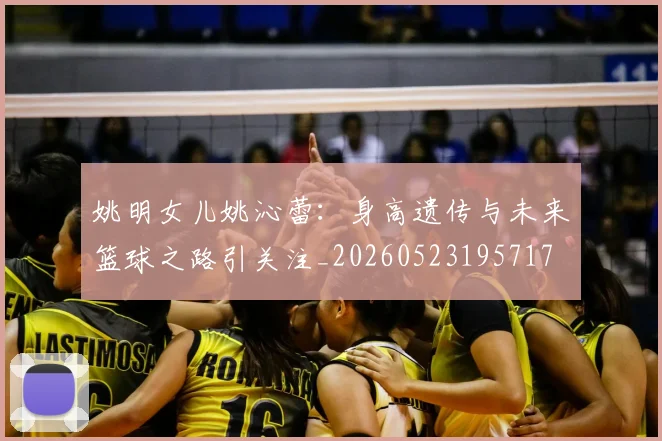 姚明女儿姚沁蕾:身高遗传与未来篮球之路引关注_20260523195717
