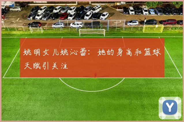 姚明女儿姚沁蕾:她的身高和篮球天赋引关注