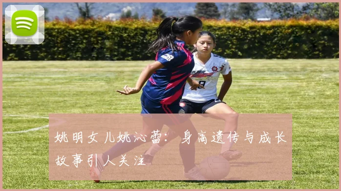 姚明女儿姚沁蕾:身高遗传与成长故事引人关注