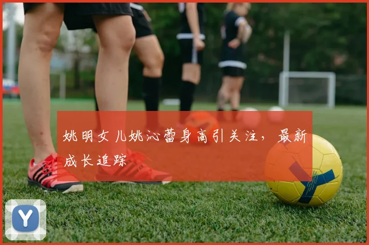 姚明女儿姚沁蕾身高引关注,最新成长追踪